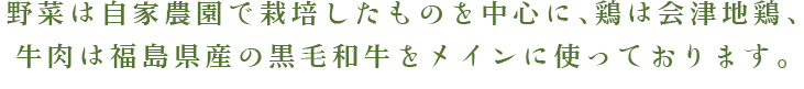 野菜は自家農園で栽培したものを中心に、鶏は会津地鶏、牛肉は福島県産の黒毛和牛をメインに使っております。
